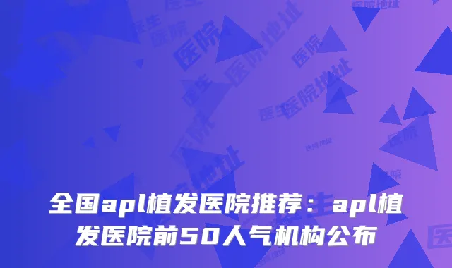 全国apl植发医院推荐：apl植发医院前50人气机构公布