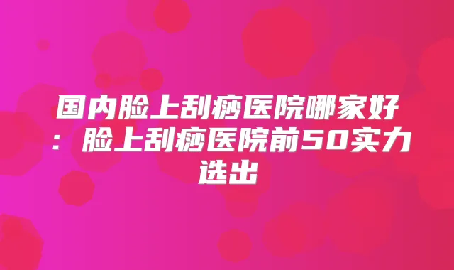 国内脸上刮痧医院哪家好：脸上刮痧医院前50实力选出