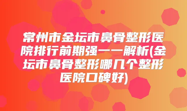 常州市金坛市鼻骨整形医院排行前期强一一解析(金坛市鼻骨整形哪几个整形医院口碑好)