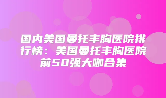 国内美国曼托丰胸医院排行榜:美国曼托丰胸医院前50强大咖合集
