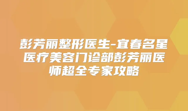 彭芳丽整形医生-宜春名星医疗美容门诊部彭芳丽医师超全专家攻略