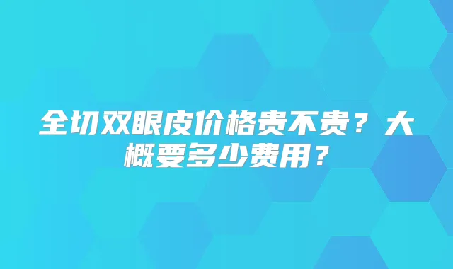 全切双眼皮价格贵不贵?大概要多少费用?