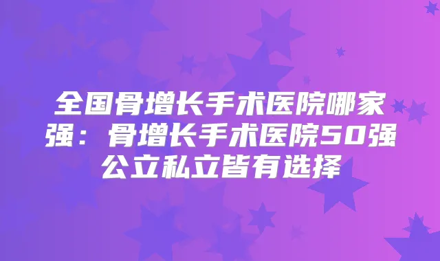 全国骨增长手术医院哪家强:骨增长手术医院50强公立私立皆有选择