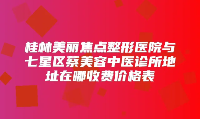 桂林美丽焦点整形医院与七星区蔡美容中医诊所地址在哪收费价格表
