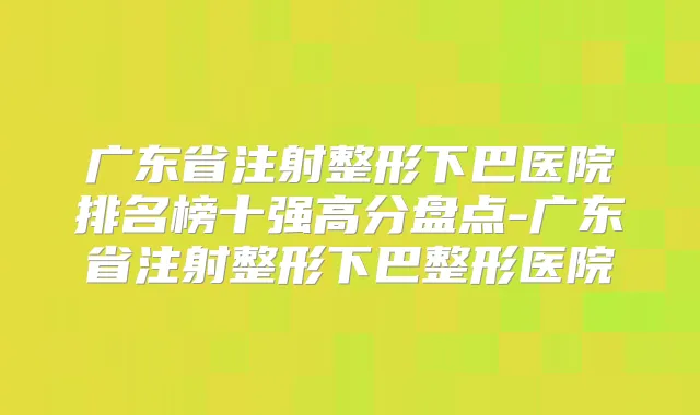 广东省注射整形下巴医院排名榜十强高分盘点-广东省注射整形下巴整形医院