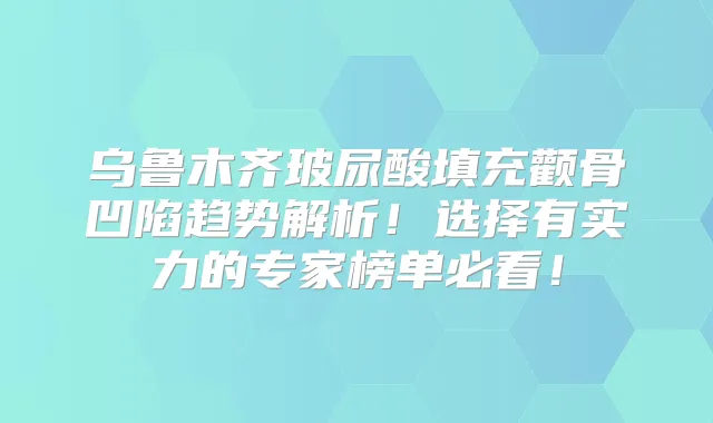 乌鲁木齐玻尿酸填充颧骨凹陷趋势解析!选择有实力的专家榜单必看!