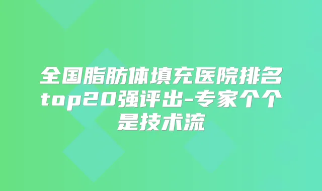 全国脂肪体填充医院排名top20强评出-专家个个是技术流