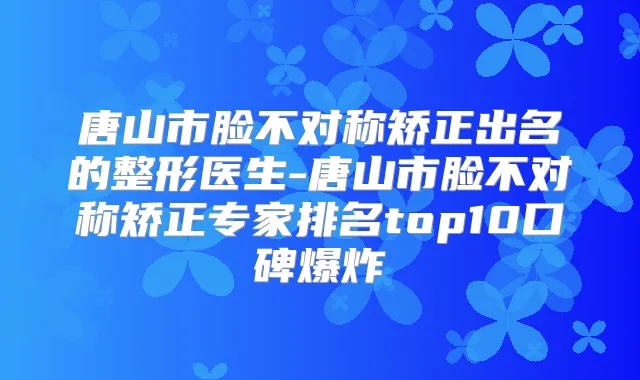 唐山市脸不对称矫正出名的整形医生-唐山市脸不对称矫正专家排名top10口碑爆炸