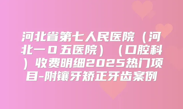 河北省第七人民医院（河北一Ｏ五医院）（口腔科）收费明细2025热门项目-附镶牙矫正牙齿案例