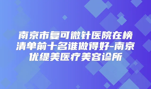 南京市复可微针医院在榜清单前十名谁做得好-南京优缇美医疗美容诊所