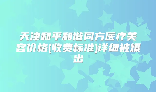 天津和平和谐同方医疗美容价格(收费标准)详细被爆出