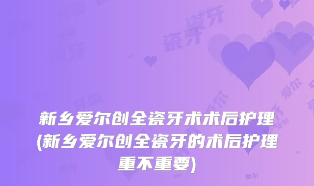 新乡爱尔创全瓷牙术术后护理(新乡爱尔创全瓷牙的术后护理重不重要)