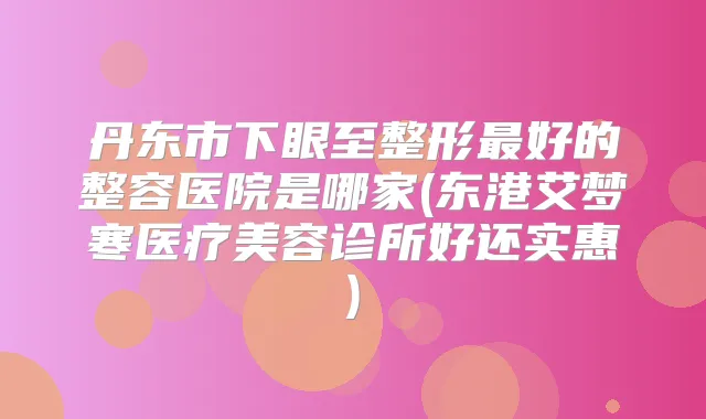 丹东市下眼至整形好的整容医院是哪家(东港艾梦寒医疗美容诊所好还实惠)