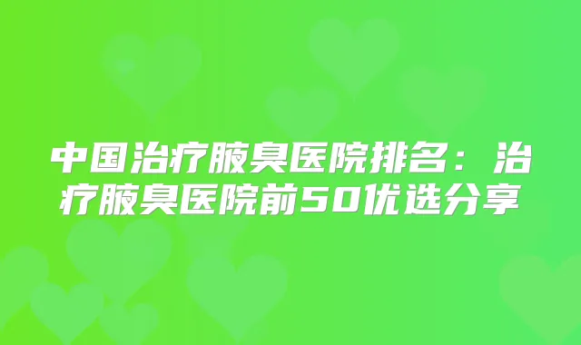 中国腋臭医院排名：腋臭医院前50优选分享
