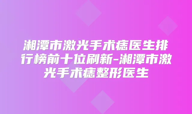 湘潭市激光手术痣医生排行榜前十位刷新-湘潭市激光手术痣整形医生