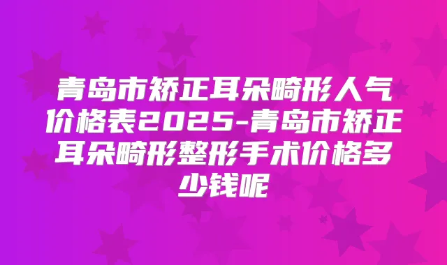 青岛市矫正耳朵畸形人气价格表2025-青岛市矫正耳朵畸形整形手术价格多少钱呢