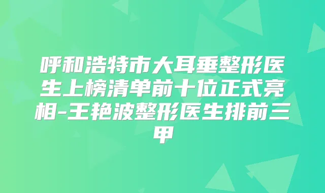 呼和浩特市大耳垂整形医生上榜清单前十位正式亮相-王艳波整形医生排前三甲