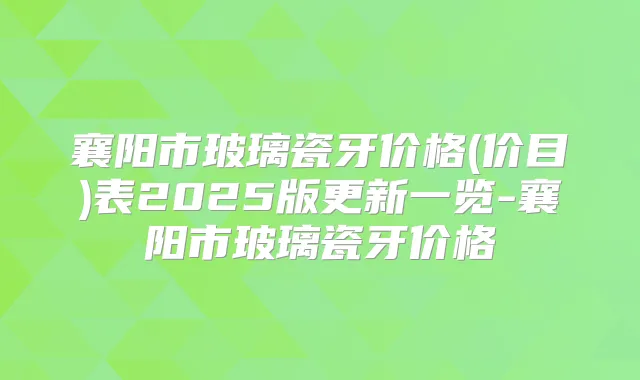 襄阳市玻璃瓷牙价格(价目)表2025版更新一览-襄阳市玻璃瓷牙价格