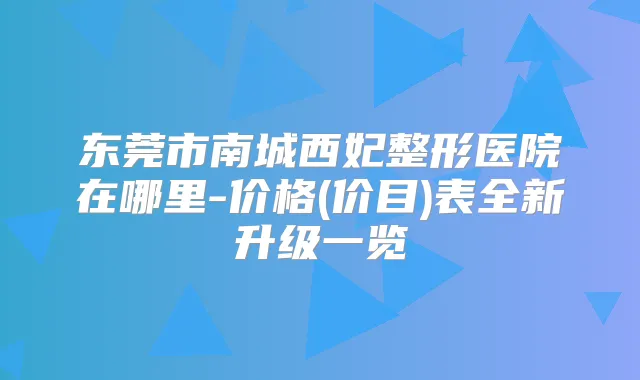东莞市南城西妃整形医院在哪里-价格(价目)表全新升级一览