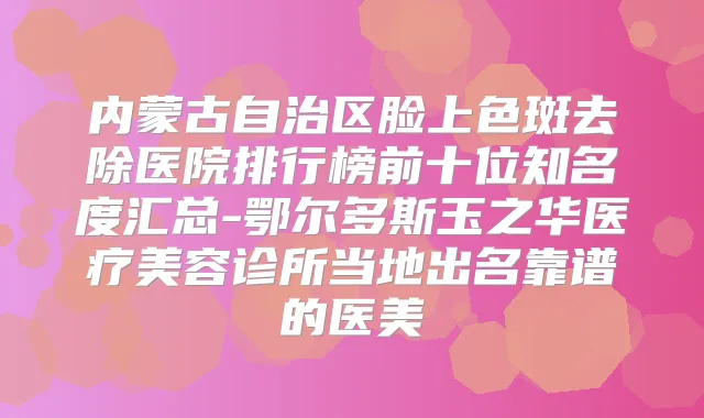 内蒙古自治区脸上色斑去除医院排行榜前十位知名度汇总-鄂尔多斯玉之华医疗美容诊所当地出名靠谱的医美