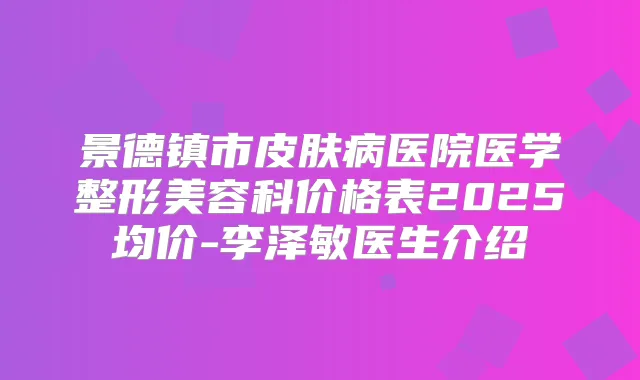 景德镇市皮肤病医院医学整形美容科价格表2025均价-李泽敏医生介绍