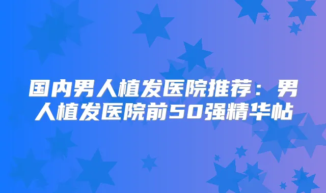国内男人植发医院推荐:男人植发医院前50强精华帖