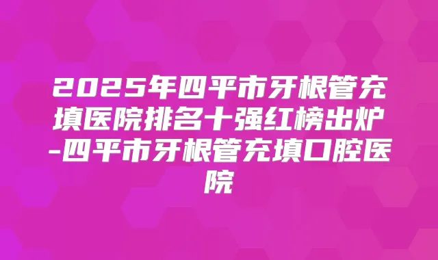 2025年四平市牙根管充填医院排名十强红榜出炉-四平市牙根管充填口腔医院