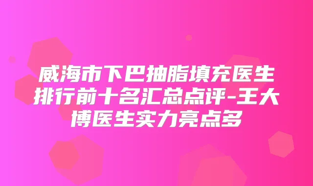 威海市下巴抽脂填充医生排行前十名汇总点评-王大博医生实力亮点多
