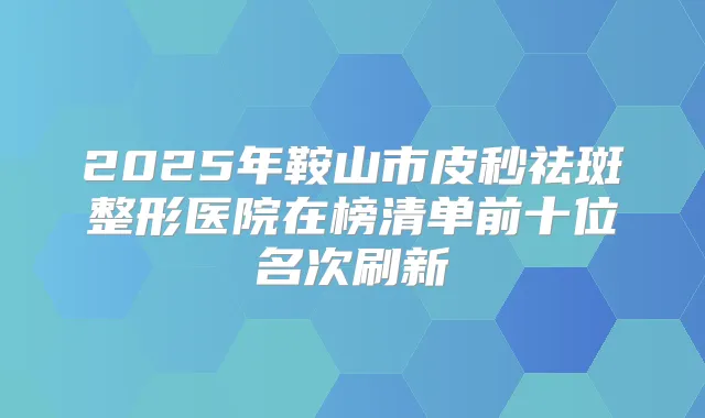 2025年鞍山市皮秒祛斑整形医院在榜清单前十位名次刷新