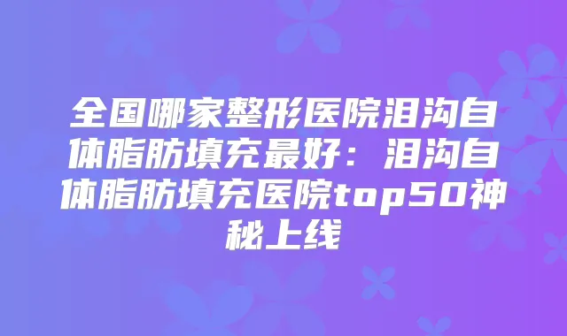 全国哪家整形医院泪沟自体脂肪填充好:泪沟自体脂肪填充医院top50神秘上线