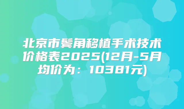 北京市鬓角移植手术技术价格表2025(12月-5月均价为:10381元)