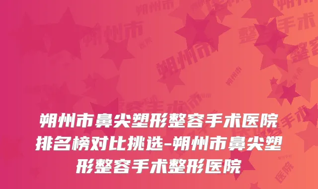 朔州市鼻尖塑形整容手术医院排名榜对比挑选-朔州市鼻尖塑形整容手术整形医院