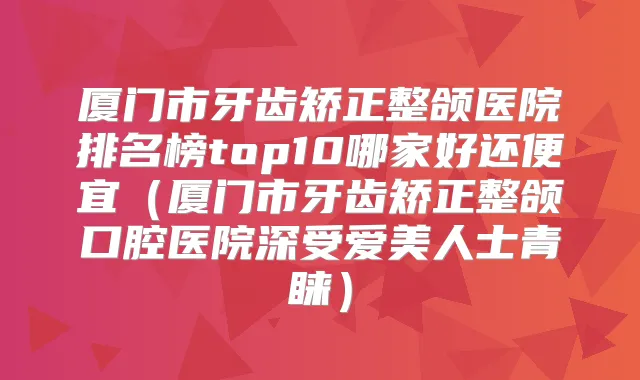 厦门市牙齿矫正整颌医院排名榜top10哪家好还便宜（厦门市牙齿矫正整颌口腔医院深受爱美人士青睐）