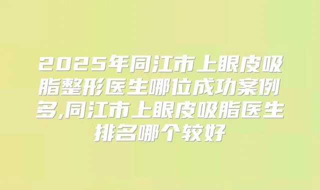 2025年同江市上眼皮吸脂整形医生哪位成功案例多,同江市上眼皮吸脂医生排名哪个较好