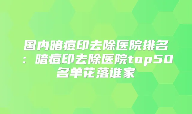 国内暗痘印去除医院排名:暗痘印去除医院top50名单花落谁家