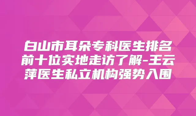 白山市耳朵专科医生排名前十位实地走访了解-王云萍医生私立机构强势入围
