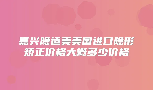 嘉兴隐适美美国进口隐形矫正价格大概多少价格