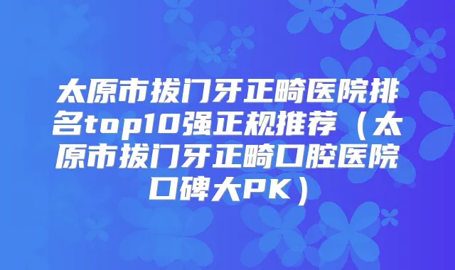 太原市拔门牙正畸医院排名top10强正规推荐(太原市拔门牙正畸口腔医院口碑大PK)
