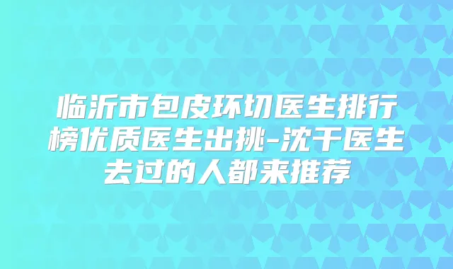 临沂市包皮环切医生排行榜优质医生出挑-沈干医生去过的人都来推荐