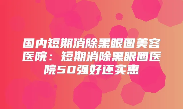 国内短期消除黑眼圈美容医院：短期消除黑眼圈医院50强好还实惠