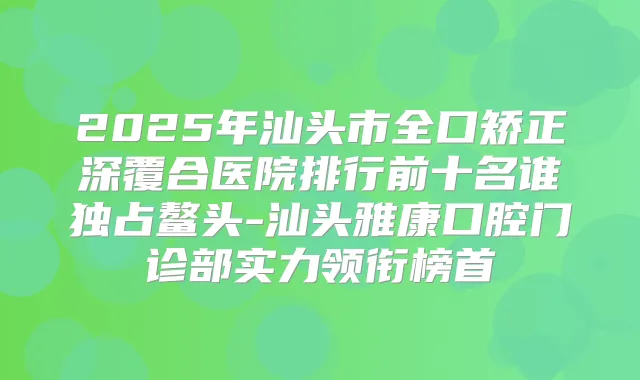 2025年汕头市全口矫正深覆合医院排行前十名谁独占鳌头-汕头雅康口腔门诊部实力领衔榜首