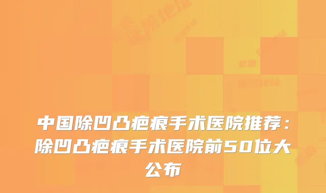中国除凹凸疤痕手术医院推荐：除凹凸疤痕手术医院前50位大公布