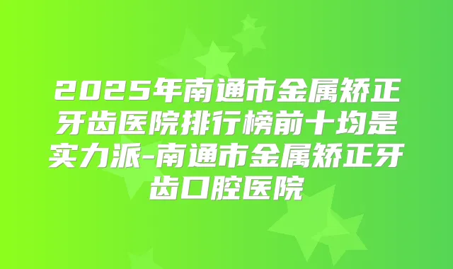 2025年南通市金属矫正牙齿医院排行榜前十均是实力派-南通市金属矫正牙齿口腔医院