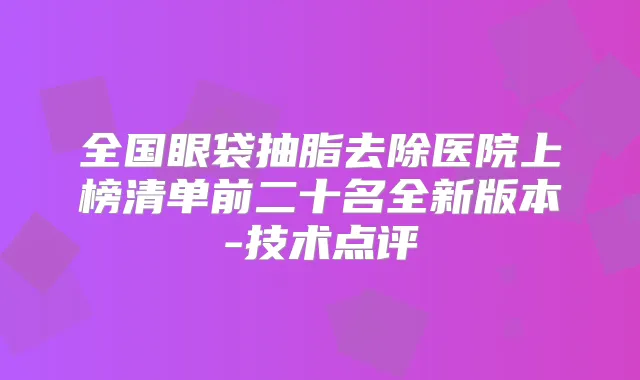 全国眼袋抽脂去除医院上榜清单前二十名全新版本-技术点评