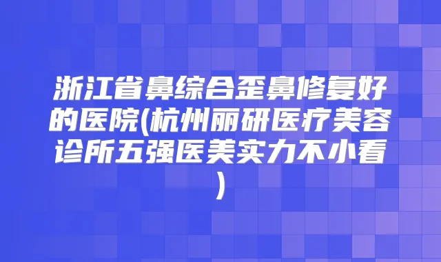 浙江省鼻综合歪鼻修复好的医院(杭州丽研医疗美容诊所五强医美实力不小看)
