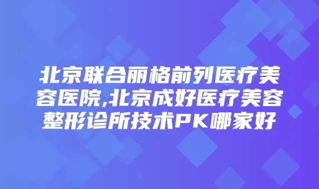 北京联合丽格前列医疗美容医院,北京成好医疗美容整形诊所技术PK哪家好