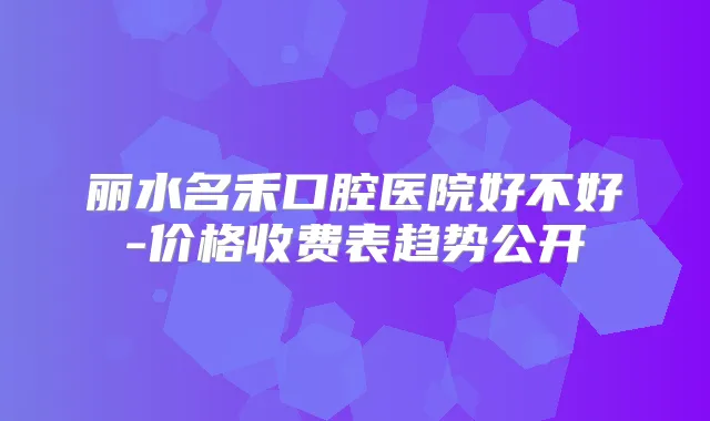 丽水名禾口腔医院好不好-价格收费表趋势公开