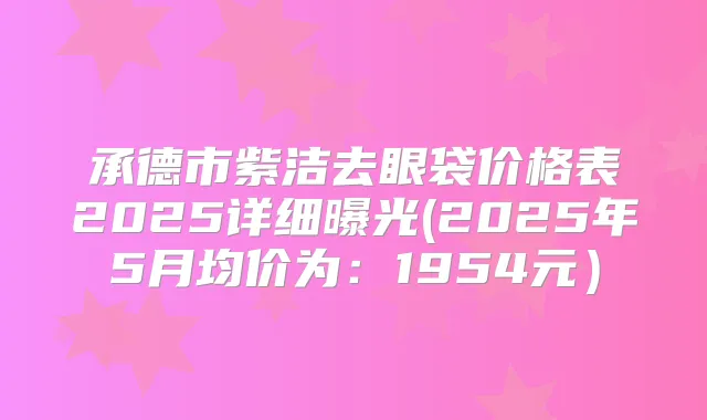 承德市紫洁去眼袋价格表2025详细曝光(2025年5月均价为:1954元)
