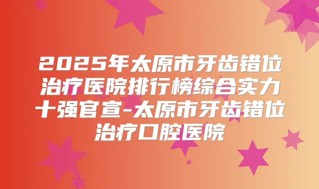 2025年太原市牙齿错位医院排行榜综合实力十强官宣-太原市牙齿错位口腔医院