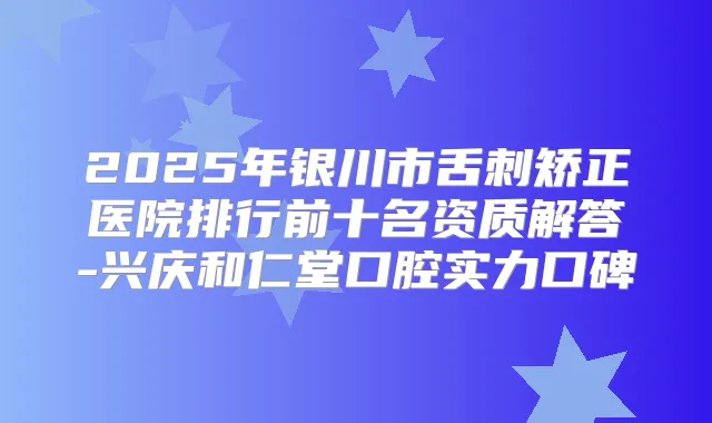 2025年银川市舌刺矫正医院排行前十名资质解答-兴庆和仁堂口腔实力口碑